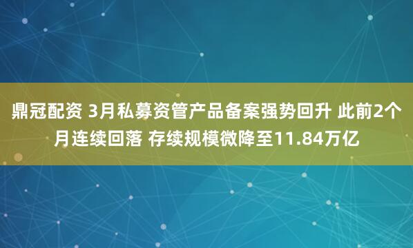 鼎冠配资 3月私募资管产品备案强势回升 此前2个月连续回落 存续规模微降至11.84万亿