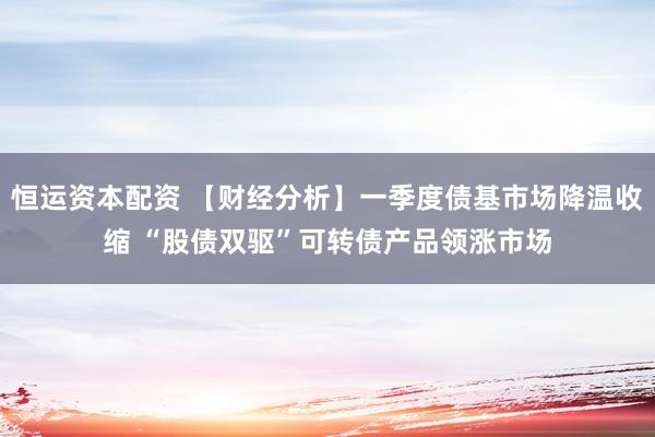 恒运资本配资 【财经分析】一季度债基市场降温收缩 “股债双驱”可转债产品领涨市场