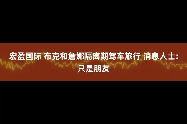 宏盈国际 布克和詹娜隔离期驾车旅行 消息人士:只是朋友