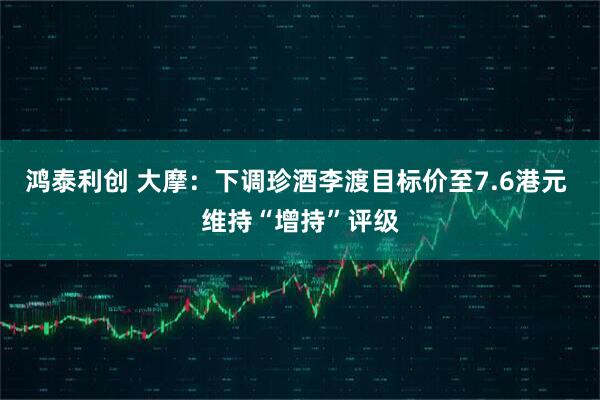 鸿泰利创 大摩：下调珍酒李渡目标价至7.6港元 维持“增持”评级