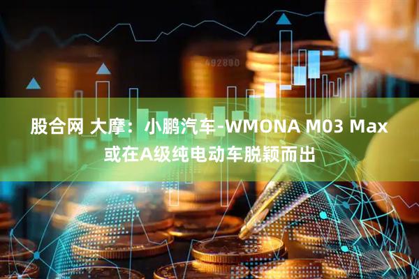 股合网 大摩：小鹏汽车-WMONA M03 Max或在A级纯电动车脱颖而出