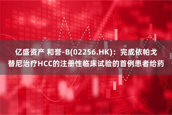 亿盛资产 和誉-B(02256.HK)：完成依帕戈替尼治疗HCC的注册性临床试验的首例患者给药