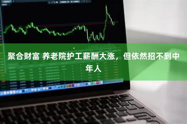 聚合财富 养老院护工薪酬大涨，但依然招不到中年人