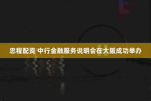 忠程配资 中行金融服务说明会在大阪成功举办