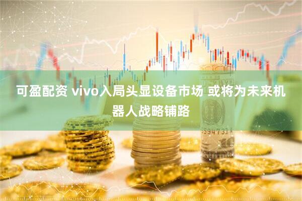 可盈配资 vivo入局头显设备市场 或将为未来机器人战略铺路