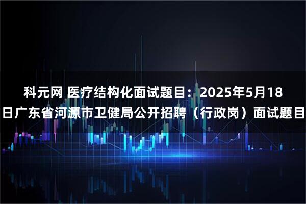 科元网 医疗结构化面试题目：2025年5月18日广东省河源市卫健局公开招聘（行政岗）面试题目