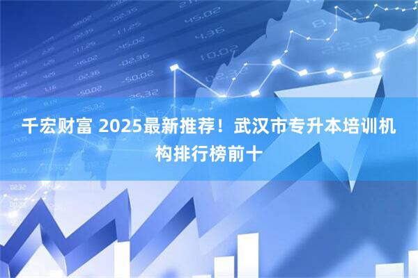 千宏财富 2025最新推荐！武汉市专升本培训机构排行榜前十