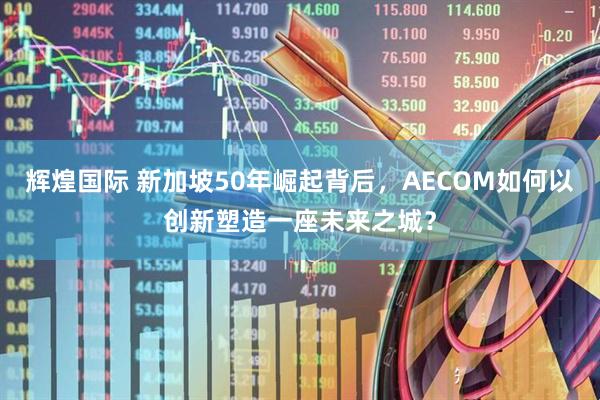辉煌国际 新加坡50年崛起背后，AECOM如何以创新塑造一座未来之城？