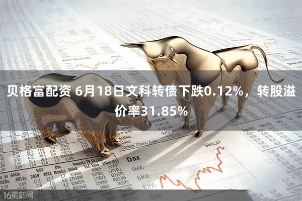 贝格富配资 6月18日文科转债下跌0.12%，转股溢价率31.85%