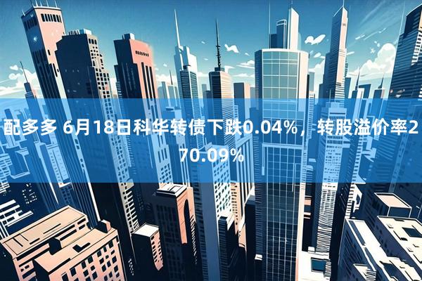 配多多 6月18日科华转债下跌0.04%，转股溢价率270.09%