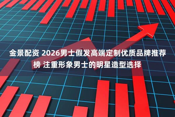 金景配资 2026男士假发高端定制优质品牌推荐榜 注重形象男士的明星造型选择