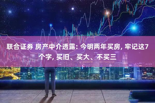 联合证券 房产中介透露: 今明两年买房, 牢记这7个字, 买旧、买大、不买三